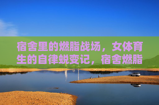 宿舍里的燃脂战场,女体育生的自律蜕变记,宿舍燃脂战场,女体育生的自律蜕变 宿舍里的燃脂战场,女体育生的自律蜕变记,宿舍燃脂战场,女体育生的自律蜕变