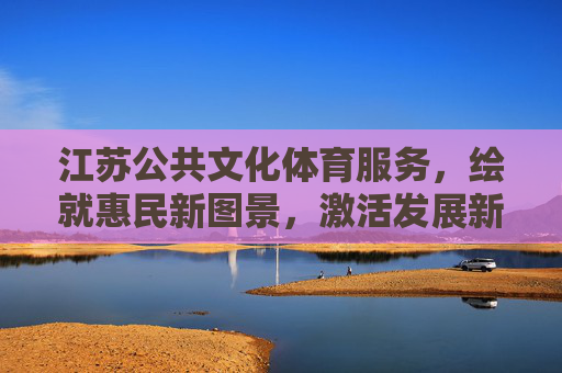 江苏公共文化体育服务,绘就惠民新图景,激活发展新动能,江苏公共文化体育服务,惠民新图景激活发展新动能 江苏公共文化体育服务,绘就惠民新图景,激活发展新动能,江苏公共文化体育服务,惠民新图景激活发展新动能