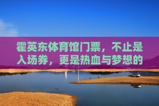 霍英东体育馆门票,不止是入场券,更是热血与梦想的见证,霍英东体育馆门票,热血与梦想的见证 霍英东体育馆门票,不止是入场券,更是热血与梦想的见证,霍英东体育馆门票,热血与梦想的见证