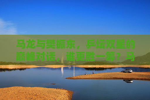 马龙与樊振东,乒坛双星的巅峰对话,谁更胜一筹?马龙樊振东乒坛巅峰对话,谁更胜一筹? 马龙与樊振东,乒坛双星的巅峰对话,谁更胜一筹?马龙樊振东乒坛巅峰对话,谁更胜一筹?