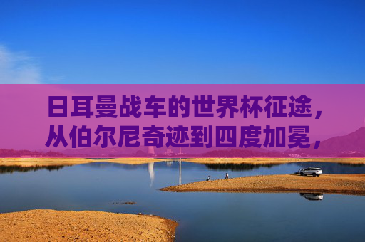 日耳曼战车的世界杯征途,从伯尔尼奇迹到四度加冕,日耳曼战车,从伯尔尼奇迹到四度加冕的世界杯征途 日耳曼战车的世界杯征途,从伯尔尼奇迹到四度加冕,日耳曼战车,从伯尔尼奇迹到四度加冕的世界杯征途