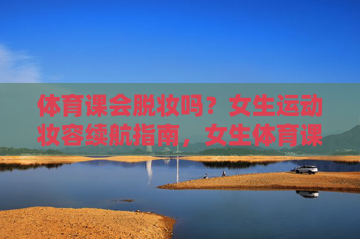 体育课会脱妆吗?女生运动妆容续航指南,女生体育课运动妆容续航指南 体育课会脱妆吗?女生运动妆容续航指南,女生体育课运动妆容续航指南