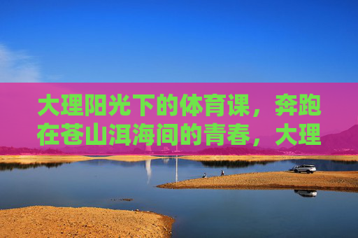 大理阳光下的体育课,奔跑在苍山洱海间的青春,大理阳光体育课,苍山洱海间奔跑的青春 大理阳光下的体育课,奔跑在苍山洱海间的青春,大理阳光体育课,苍山洱海间奔跑的青春