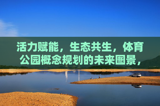 活力赋能,生态共生,体育公园概念规划的未来图景,活力赋能·生态共生,体育公园的未来图景 活力赋能,生态共生,体育公园概念规划的未来图景,活力赋能·生态共生,体育公园的未来图景