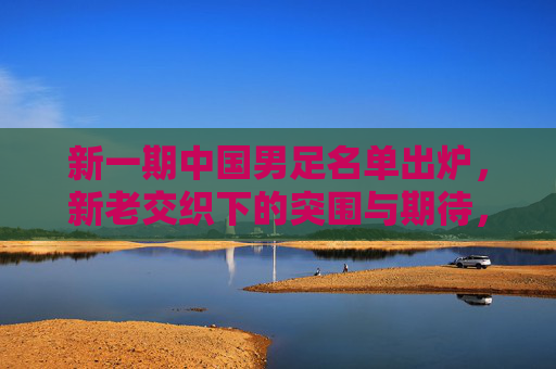 新一期中国男足名单出炉,新老交织下的突围与期待,新一期男足名单,新老交织,突围期待 新一期中国男足名单出炉,新老交织下的突围与期待,新一期男足名单,新老交织,突围期待