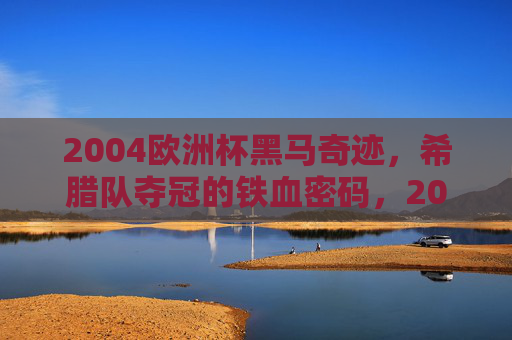 2004欧洲杯黑马奇迹,希腊队夺冠的铁血密码,2004欧洲杯黑马奇迹,希腊队的铁血夺冠密码 2004欧洲杯黑马奇迹,希腊队夺冠的铁血密码,2004欧洲杯黑马奇迹,希腊队的铁血夺冠密码