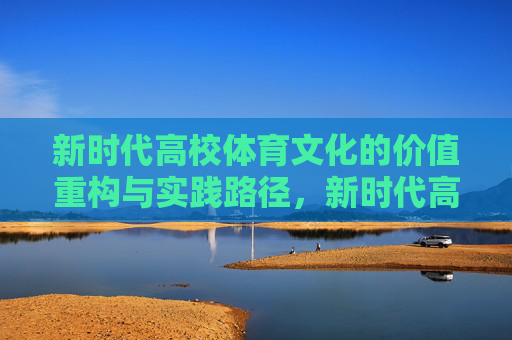 新时代高校体育文化的价值重构与实践路径,新时代高校体育文化的价值重构与实践路径 新时代高校体育文化的价值重构与实践路径,新时代高校体育文化的价值重构与实践路径