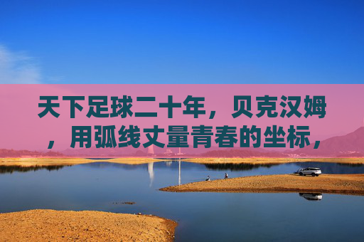 天下足球二十年,贝克汉姆,用弧线丈量青春的坐标,弧线丈量二十年青春坐标 天下足球二十年,贝克汉姆,用弧线丈量青春的坐标,弧线丈量二十年青春坐标