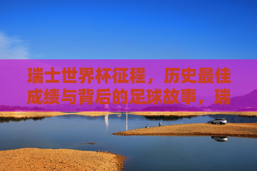 瑞士世界杯征程,历史最佳成绩与背后的足球故事,瑞士世界杯历史最佳成绩征程,背后的足球故事 瑞士世界杯征程,历史最佳成绩与背后的足球故事,瑞士世界杯历史最佳成绩征程,背后的足球故事