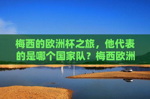 梅西的欧洲杯之旅,他代表的是哪个国家队?梅西欧洲杯代表哪个国家队? 梅西的欧洲杯之旅,他代表的是哪个国家队?梅西欧洲杯代表哪个国家队?