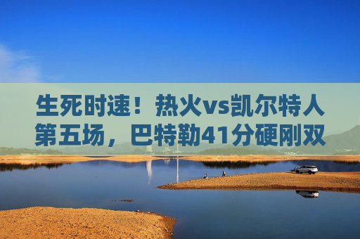 生死时速！热火vs凯尔特人第五场，巴特勒41分硬刚双探花，系列赛悬念再起，生死时速！巴特勒41分硬刚双探花，系列赛悬念再起