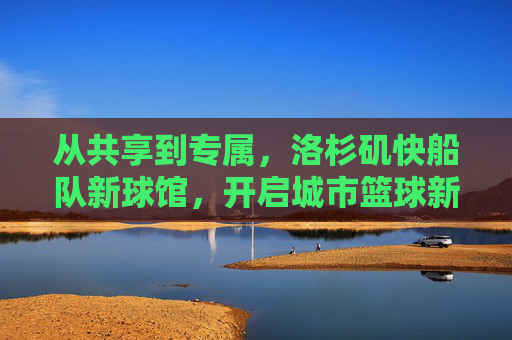 从共享到专属，洛杉矶快船队新球馆，开启城市篮球新篇章，共享到专属，洛杉矶快船新球馆开启城市篮球新篇章