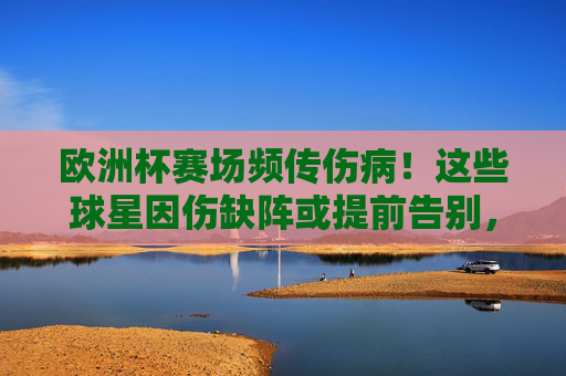 欧洲杯赛场频传伤病！这些球星因伤缺阵或提前告别，球队实力受冲击，欧洲杯伤病潮，球星缺阵冲击球队实力
