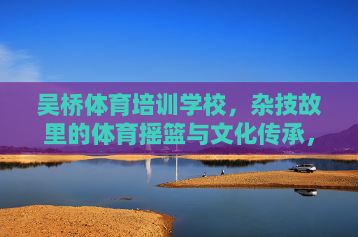 吴桥体育培训学校,杂技故里的体育摇篮与文化传承,吴桥体育培训学校,杂技故里的体育摇篮与文化传承 吴桥体育培训学校,杂技故里的体育摇篮与文化传承,吴桥体育培训学校,杂技故里的体育摇篮与文化传承