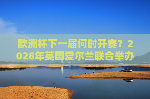 欧洲杯下一届何时开赛?2028年英国爱尔兰联合举办,赛制与看点前瞻,2028年欧洲杯前瞻,英国爱尔兰联合举办,赛制与看点解析 欧洲杯下一届何时开赛?2028年英国爱尔兰联合举办,赛制与看点前瞻,2028年欧洲杯前瞻,英国爱尔兰联合举办,赛制与看点解析