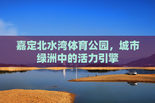 嘉定北水湾体育公园,城市绿洲中的活力引擎 嘉定北水湾体育公园,城市绿洲中的活力引擎