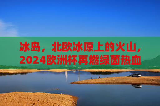 冰岛,北欧冰原上的火山,2024欧洲杯再燃绿茵热血,冰岛火山映绿茵,2024欧洲杯热血再燃 冰岛,北欧冰原上的火山,2024欧洲杯再燃绿茵热血,冰岛火山映绿茵,2024欧洲杯热血再燃