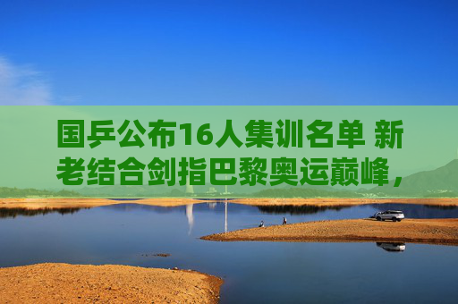 国乒公布16人集训名单 新老结合剑指巴黎奥运巅峰，国乒公布16人集训名单 新老结合剑指巴黎奥运巅峰