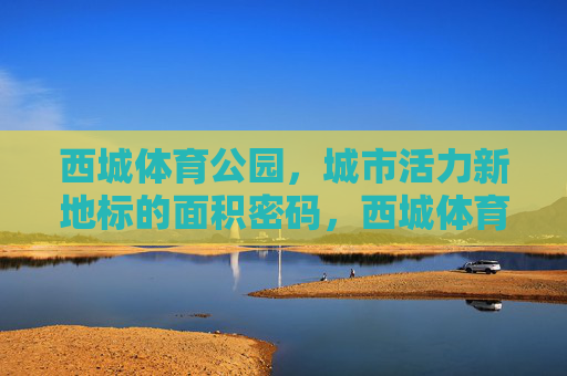 西城体育公园，城市活力新地标的面积密码，西城体育公园，城市活力新地标的面积密码