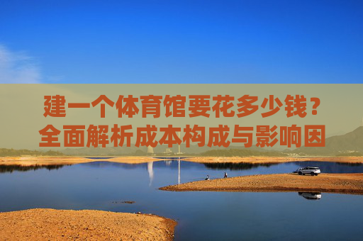 建一个体育馆要花多少钱？全面解析成本构成与影响因素，建体育馆成本构成与影响因素全面解析
