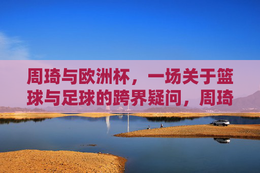周琦与欧洲杯，一场关于篮球与足球的跨界疑问，周琦与欧洲杯，篮球与足球的跨界疑问