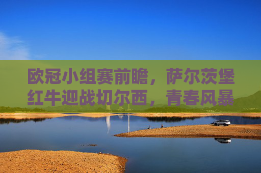 欧冠小组赛前瞻，萨尔茨堡红牛迎战切尔西，青春风暴能否撼动豪门经验？欧冠小组赛，萨尔茨堡红牛青春风暴挑战切尔西豪门经验
