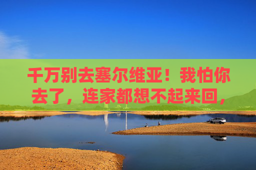 千万别去塞尔维亚!我怕你去了,连家都想不起来回,千万别去塞尔维亚!我怕你去了,连家都想不起来回 千万别去塞尔维亚!我怕你去了,连家都想不起来回,千万别去塞尔维亚!我怕你去了,连家都想不起来回