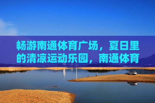 畅游南通体育广场,夏日里的清凉运动乐园,南通体育广场,夏日清凉运动乐园 畅游南通体育广场,夏日里的清凉运动乐园,南通体育广场,夏日清凉运动乐园
