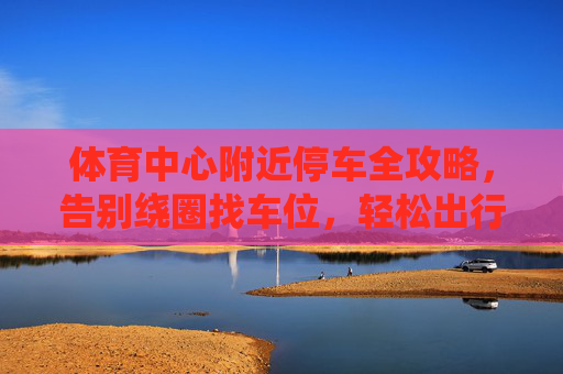 体育中心附近停车全攻略,告别绕圈找车位,轻松出行无忧,体育中心附近停车全攻略,告别绕圈,轻松出行无忧 体育中心附近停车全攻略,告别绕圈找车位,轻松出行无忧,体育中心附近停车全攻略,告别绕圈,轻松出行无忧