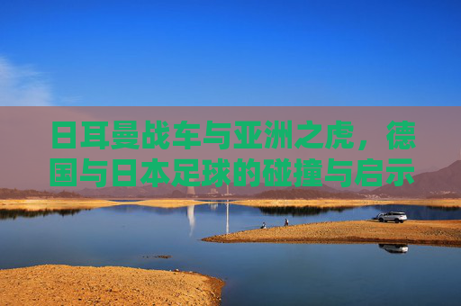 日耳曼战车与亚洲之虎,德国与日本足球的碰撞与启示,日耳曼战车VS亚洲之虎,足球碰撞的启示 日耳曼战车与亚洲之虎,德国与日本足球的碰撞与启示,日耳曼战车VS亚洲之虎,足球碰撞的启示