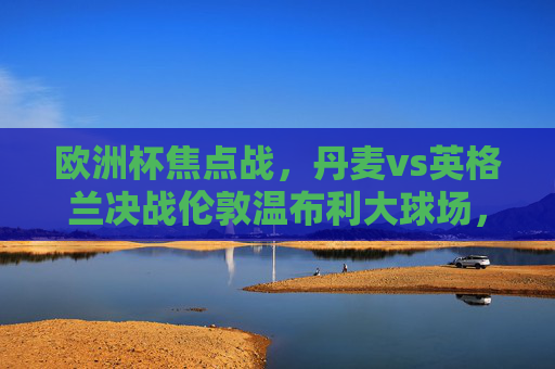 欧洲杯焦点战,丹麦vs英格兰决战伦敦温布利大球场,欧洲杯焦点战,丹麦vs英格兰决战温布利大球场 欧洲杯焦点战,丹麦vs英格兰决战伦敦温布利大球场,欧洲杯焦点战,丹麦vs英格兰决战温布利大球场