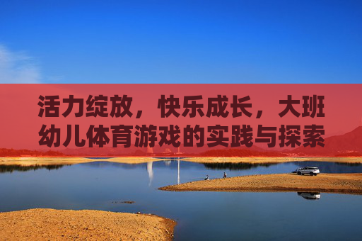 活力绽放,快乐成长,大班幼儿体育游戏的实践与探索,活力绽放,快乐成长,大班幼儿体育游戏的实践探索 活力绽放,快乐成长,大班幼儿体育游戏的实践与探索,活力绽放,快乐成长,大班幼儿体育游戏的实践探索