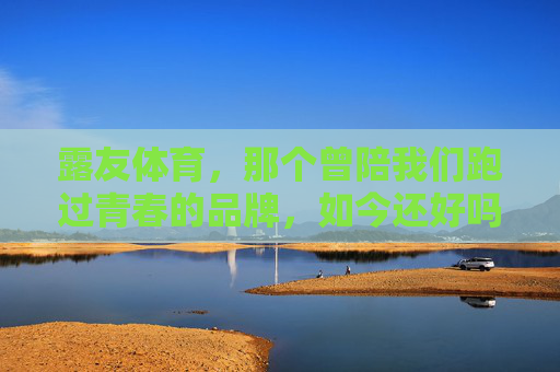 露友体育,那个曾陪我们跑过青春的品牌,如今还好吗?露友体育,陪我们跑过青春,如今还好吗? 露友体育,那个曾陪我们跑过青春的品牌,如今还好吗?露友体育,陪我们跑过青春,如今还好吗?