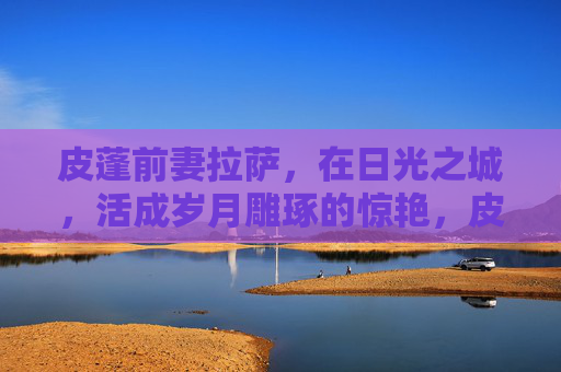 皮蓬前妻拉萨,在日光之城,活成岁月雕琢的惊艳,皮蓬前妻拉萨,日光之城,岁月惊艳 皮蓬前妻拉萨,在日光之城,活成岁月雕琢的惊艳,皮蓬前妻拉萨,日光之城,岁月惊艳