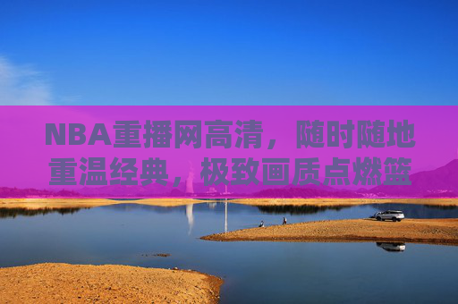 NBA重播网高清,随时随地重温经典,极致画质点燃篮球激情,NBA高清重播,极致画质重温经典,点燃篮球激情 NBA重播网高清,随时随地重温经典,极致画质点燃篮球激情,NBA高清重播,极致画质重温经典,点燃篮球激情