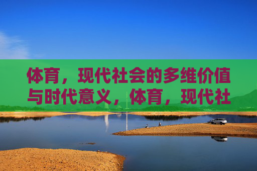 体育,现代社会的多维价值与时代意义,体育,现代社会的多维价值与时代意义 体育,现代社会的多维价值与时代意义,体育,现代社会的多维价值与时代意义