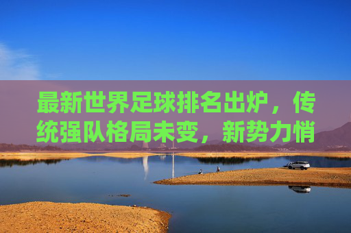 最新世界足球排名出炉,传统强队格局未变,新势力悄然崛起,最新世界足球排名,传统格局未变,新势力悄然崛起 最新世界足球排名出炉,传统强队格局未变,新势力悄然崛起,最新世界足球排名,传统格局未变,新势力悄然崛起