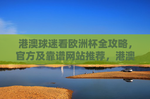 港澳球迷看欧洲杯全攻略,官方及靠谱网站推荐,港澳球迷欧洲杯观赛全攻略,官方靠谱网站推荐 港澳球迷看欧洲杯全攻略,官方及靠谱网站推荐,港澳球迷欧洲杯观赛全攻略,官方靠谱网站推荐