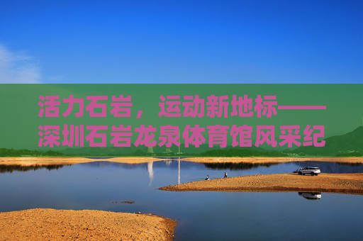 活力石岩,运动新地标——深圳石岩龙泉体育馆风采纪实,活力石岩,运动新地标——深圳石岩龙泉体育馆 活力石岩,运动新地标——深圳石岩龙泉体育馆风采纪实,活力石岩,运动新地标——深圳石岩龙泉体育馆