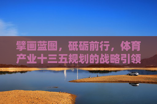 擘画蓝图,砥砺前行,体育产业十三五规划的战略引领与时代意义,擘画蓝图砥砺前行,体育产业十三五规划的战略引领与时代意义 擘画蓝图,砥砺前行,体育产业十三五规划的战略引领与时代意义,擘画蓝图砥砺前行,体育产业十三五规划的战略引领与时代意义