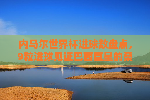 内马尔世界杯进球数盘点,9粒进球见证巴西巨星的桑巴征程,内马尔世界杯9球盘点,桑巴巨星的征程见证 内马尔世界杯进球数盘点,9粒进球见证巴西巨星的桑巴征程,内马尔世界杯9球盘点,桑巴巨星的征程见证