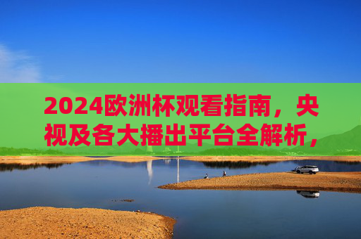 2024欧洲杯观看指南,央视及各大播出平台全解析,2024欧洲杯观看指南,央视及各大播出平台全解析 2024欧洲杯观看指南,央视及各大播出平台全解析,2024欧洲杯观看指南,央视及各大播出平台全解析