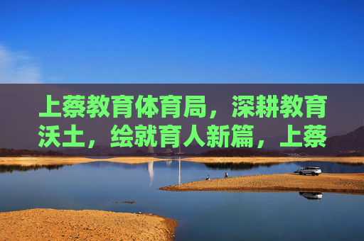 上蔡教育体育局,深耕教育沃土,绘就育人新篇,上蔡深耕教育沃土 绘就育人新篇 上蔡教育体育局,深耕教育沃土,绘就育人新篇,上蔡深耕教育沃土 绘就育人新篇