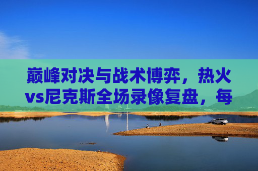巅峰对决与战术博弈,热火vs尼克斯全场录像复盘,每一回合都是教科书 巅峰对决与战术博弈,热火vs尼克斯全场录像复盘,每一回合都是教科书