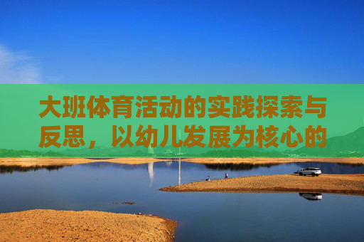 大班体育活动的实践探索与反思,以幼儿发展为核心的视角 大班体育活动的实践探索与反思,以幼儿发展为核心的视角