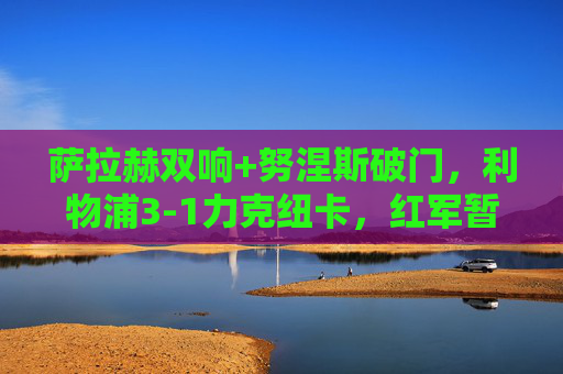 萨拉赫双响+努涅斯破门，利物浦3-1力克纽卡，红军暂登积分榜榜首，萨拉赫双响+努涅斯破门，利物浦3-1纽卡暂登榜首