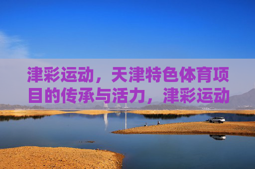 津彩运动,天津特色体育项目的传承与活力,津彩运动,天津特色体育项目的传承与活力 津彩运动,天津特色体育项目的传承与活力,津彩运动,天津特色体育项目的传承与活力