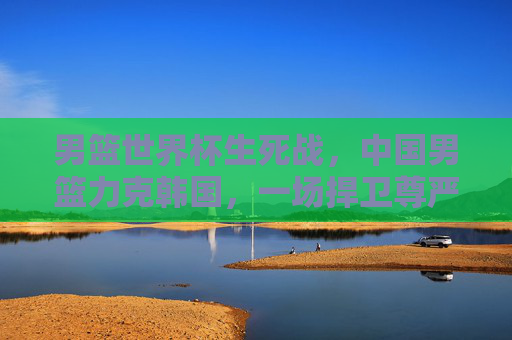 男篮世界杯生死战,中国男篮力克韩国,一场捍卫尊严的硬仗,男篮世界杯生死战,中国男篮力克韩国,捍卫尊严硬仗 男篮世界杯生死战,中国男篮力克韩国,一场捍卫尊严的硬仗,男篮世界杯生死战,中国男篮力克韩国,捍卫尊严硬仗