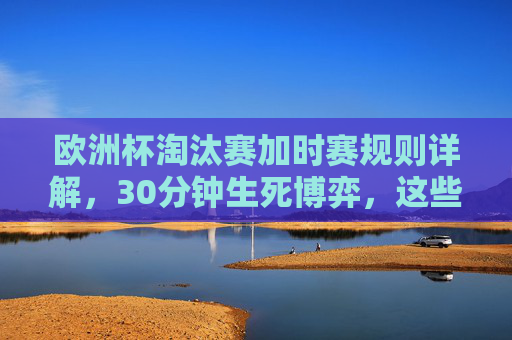欧洲杯淘汰赛加时赛规则详解,30分钟生死博弈,这些细节你必须知道,欧洲杯淘汰赛加时赛规则,30分钟生死博弈,这些细节你必须知道 欧洲杯淘汰赛加时赛规则详解,30分钟生死博弈,这些细节你必须知道,欧洲杯淘汰赛加时赛规则,30分钟生死博弈,这些细节你必须知道
