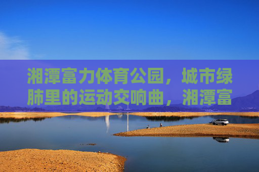 湘潭富力体育公园,城市绿肺里的运动交响曲,湘潭富力体育公园,绿肺里的运动交响曲 湘潭富力体育公园,城市绿肺里的运动交响曲,湘潭富力体育公园,绿肺里的运动交响曲